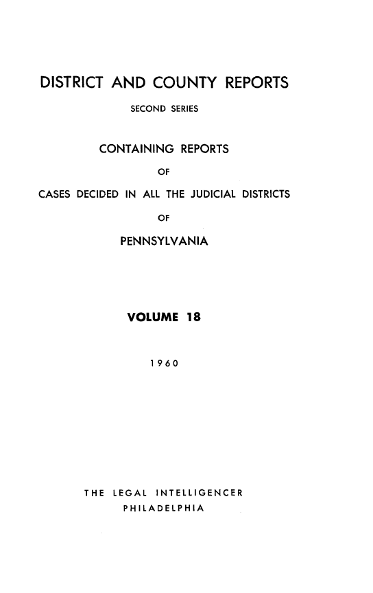 handle is hein.statereports/dcrjdpa0018 and id is 1 raw text is: DISTRICT AND COUNTY REPORTS
SECOND SERIES
CONTAINING REPORTS
OF
CASES DECIDED IN ALL THE JUDICIAL DISTRICTS
OF

PENNSYLVANIA
VOLUME 18
1960
THE  LEGAL  INTELLIGENCER
PHILADELPHIA


