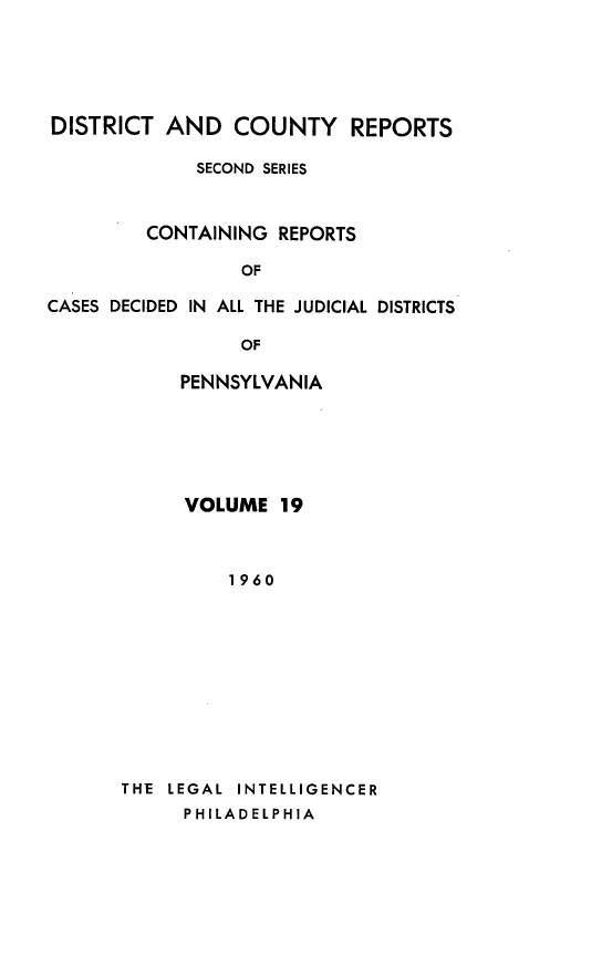 handle is hein.statereports/dcrjdpa0019 and id is 1 raw text is: DISTRICT AND COUNTY REPORTS
SECOND SERIES
CONTAINING REPORTS
OF
CASES DECIDED IN ALL THE JUDICIAL DISTRICTS
OF
PENNSYLVANIA

VOLUME 19
1960
THE LEGAL INTELLIGENCER
PHILADELPHIA


