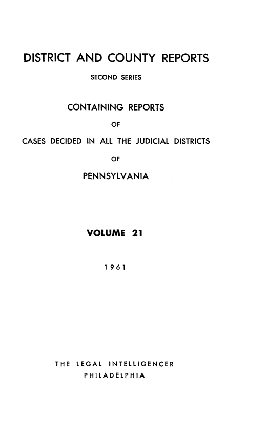 handle is hein.statereports/dcrjdpa0021 and id is 1 raw text is: DISTRICT AND COUNTY REPORTS
SECOND SERIES
CONTAINING REPORTS
OF
CASES DECIDED IN ALL THE JUDICIAL DISTRICTS
OF
PENNSYLVANIA

VOLUME 21
1961
THE LEGAL INTELLIGENCER
PHILADELPHIA


