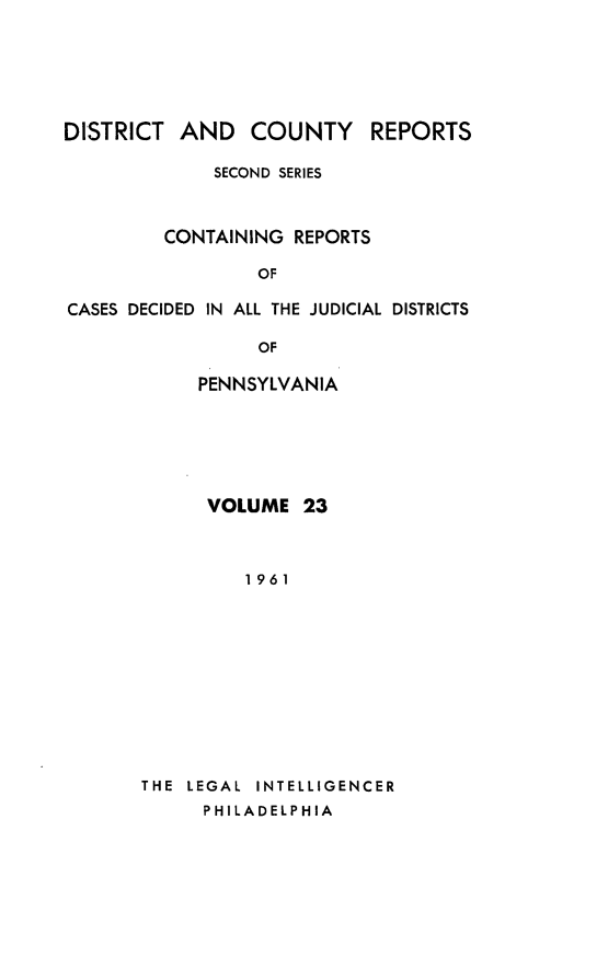 handle is hein.statereports/dcrjdpa0023 and id is 1 raw text is: DISTRICT AND COUNTY         REPORTS
SECOND SERIES
CONTAINING REPORTS
OF
CASES DECIDED IN ALL THE JUDICIAL DISTRICTS
OF
PENNSYLVANIA

VOLUME 23
1961
THE  LEGAL  INTELLIGENCER
PHILADELPHIA


