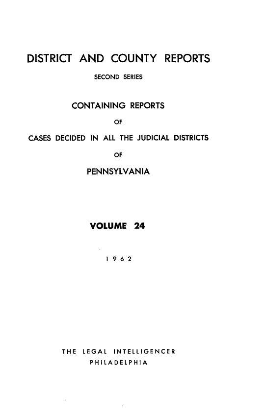 handle is hein.statereports/dcrjdpa0024 and id is 1 raw text is: DISTRICT AND COUNTY          REPORTS
SECOND SERIES
CONTAINING REPORTS
OF
CASES DECIDED IN ALL THE JUDICIAL DISTRICTS
OF
PENNSYLVANIA

VOLUME 24
1962
THE  LEGAL  INTELLIGENCER
PHILADELPHIA


