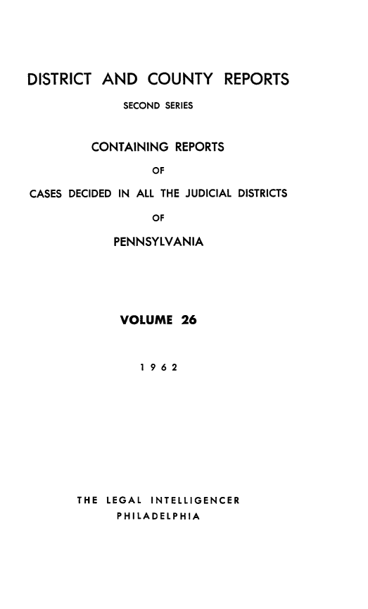 handle is hein.statereports/dcrjdpa0026 and id is 1 raw text is: DISTRICT AND COUNTY         REPORTS
SECOND SERIES
CONTAINING REPORTS
OF
CASES DECIDED IN ALL THE JUDICIAL DISTRICTS
OF
PENNSYLVANIA

VOLUME 26
1962
THE  LEGAL  INTELLIGENCER
PHILADELPHIA


