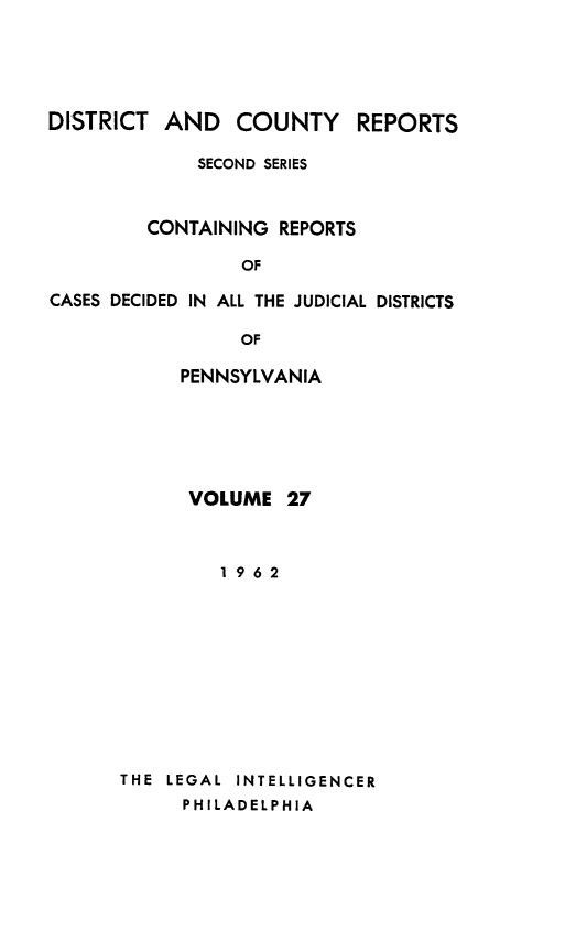 handle is hein.statereports/dcrjdpa0027 and id is 1 raw text is: DISTRICT AND      COUNTY     REPORTS
SECOND SERIES
CONTAINING REPORTS
OF
CASES DECIDED IN ALL THE JUDICIAL DISTRICTS
OF

PENNSYLVANIA
VOLUME 27
1962
THE  LEGAL  INTELLIGENCER
PHILADELPHIA


