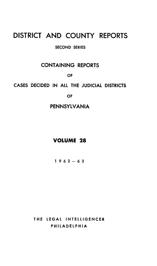 handle is hein.statereports/dcrjdpa0028 and id is 1 raw text is: DISTRICT AND COUNTY         REPORTS
SECOND SERIES
CONTAINING REPORTS
OF
CASES DECIDED IN ALL THE JUDICIAL DISTRICTS

OF
PENNSYLVANIA
VOLUME 28
1962-63
THE LEGAL INTELLIGENCER
PHILADELPHIA


