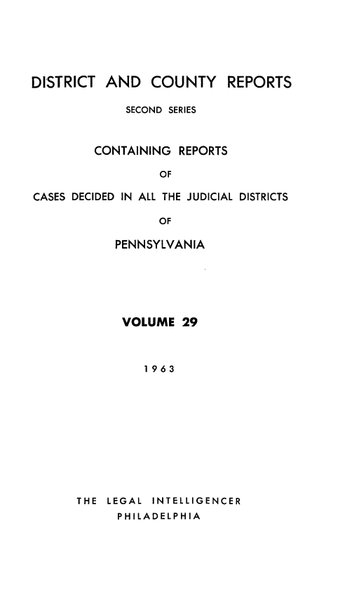 handle is hein.statereports/dcrjdpa0029 and id is 1 raw text is: DISTRICT AND COUNTY         REPORTS
SECOND SERIES
CONTAINING REPORTS
OF
CASES DECIDED IN ALL THE JUDICIAL DISTRICTS
OF

PENNSYLVANIA
VOLUME 29
1963
THE  LEGAL  INTELLIGENCER
PHILADELPHIA



