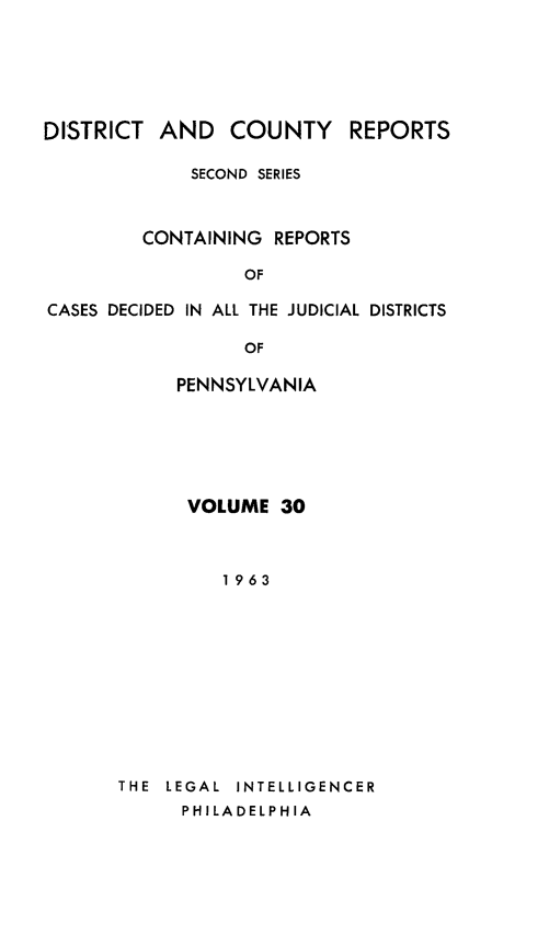 handle is hein.statereports/dcrjdpa0030 and id is 1 raw text is: DISTRICT AND COUNTY

REPORTS

SECOND SERIES
CONTAINING REPORTS
OF
CASES DECIDED IN ALL THE JUDICIAL DISTRICTS
OF

PENNSYLVANIA
VOLUME 30
1963

THE  LEGAL  INTELLIGENCER
PHILADELPHIA


