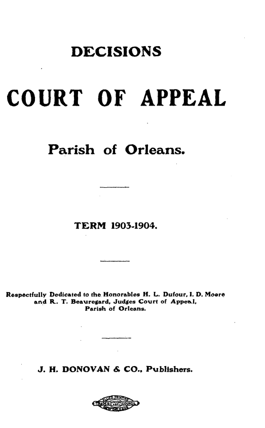 handle is hein.statereports/decapo0001 and id is 1 raw text is: DECISIONS

COURT OF

Parish

APPEAL

of Orleans.

TERM 1903-1904.
Respectfully Dedicated to the Honorables H. L. Dufour, 1. D. Moore
and K. T. Beauregard, Judges Court of Appeal,
Parish of Orleans.
J. H. DONOVAN & CO., Publishers.


