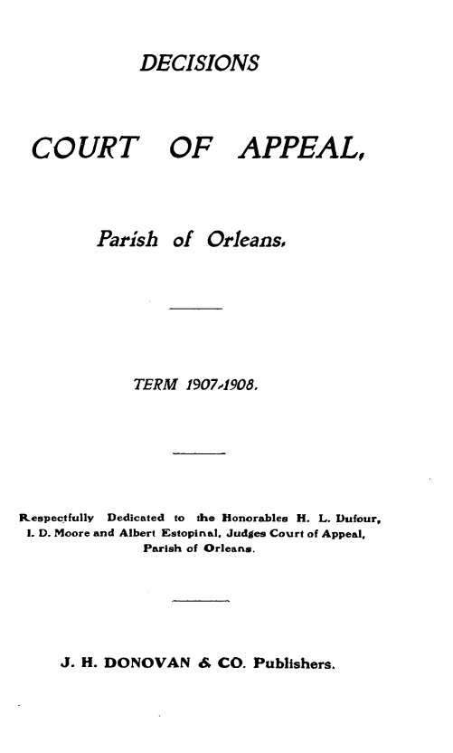 handle is hein.statereports/decapo0005 and id is 1 raw text is: DECISIONS

COURT

OF APPEAL,

Parish of Orleans,
TERM 1907,1908.
Respectfully  Dedicated to the Honorables H. L. Dufour,
1. D. Moore and Albert Estopinal. Judges Court of Appeal.
Parish of Orleans.

J. H. DONOVAN & CO. Publishers,



