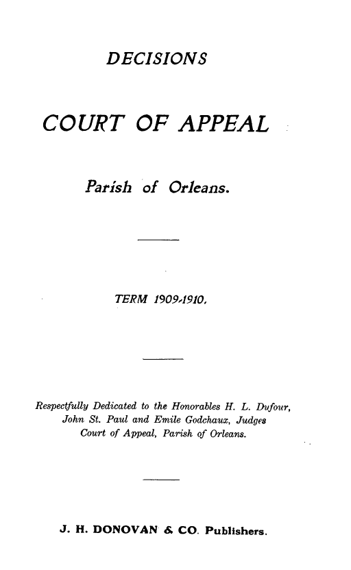 handle is hein.statereports/decapo0007 and id is 1 raw text is: DECISIONS

COURT OF APPEAL
Parish of Orleans.
TERM 1909,1910,
Respectfully Dedicated to the Honorables H. L. Dufour,
John St. Paul and Emile Godchaux, Judges
Court of Appeal, Parish of Orleans.

J. H. DONOVAN & CO. Publishers.


