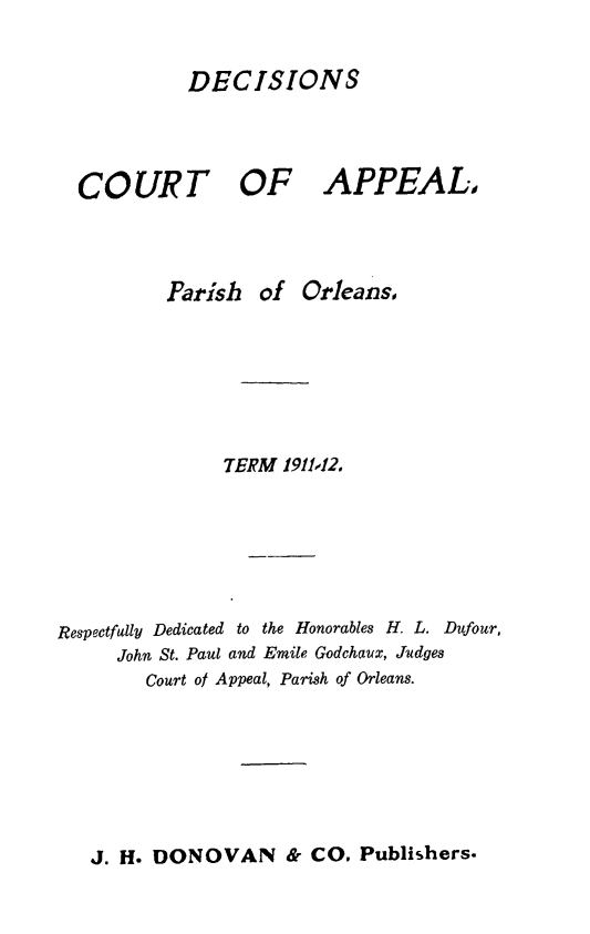 handle is hein.statereports/decapo0009 and id is 1 raw text is: DECISIONS

COURT

OF APPEAL,

Parish of Orleans,
TERM 1911,12.
Respectfully Dedicated to the Honorables H. L. Dufour,
John St. Paul and Emile Godchaux, Judges
Court of Appeal, Parish of Orleans.

J. H. DONOVAN & CO. Publishers.


