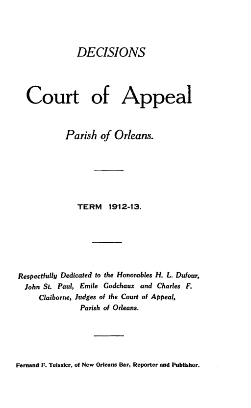 handle is hein.statereports/decapo0010 and id is 1 raw text is: DECISIONS
Court -of Appeal
Parish of Orleans.
TERM     1912-13.
Respectfully Dedicated to the Honorables H. L. Dufour,
John St. Paul, Emile Godchaux and Charles F.
Claiborne, Judges of the Court of Appeal,
Parish of Orleans.

Fernand F. Teissier, of New Orleans Bar, Reporter and Publisher.


