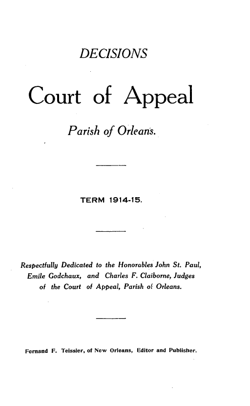 handle is hein.statereports/decapo0012 and id is 1 raw text is: DECISIONS
Court of Appeal
Parish of Orleans.
TERM 1914-15.
Respectfully Dedicated to the Honorables John St. Paul,
Emile Godchaux, and Charles F. Claiborne, Judges
of the Court of Appeal, Parish of Orleans.

Fernand F. Teissler, of New Orleans, Editor and Publisher.



