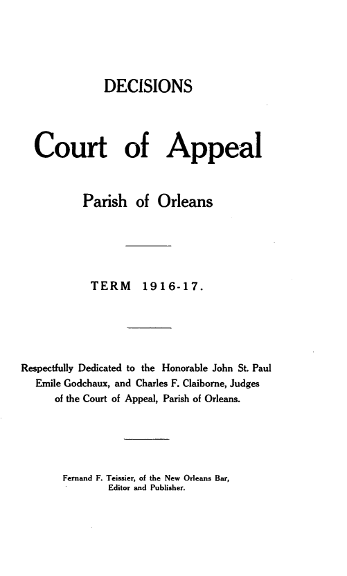 handle is hein.statereports/decapo0014 and id is 1 raw text is: DECISIONS
Court of Appeal
Parish of Orleans
TERM      1916-17.
Respectfully Dedicated to the Honorable John St. Paul
Emile Godchaux, and Charles F. Claiborne, Judges
of the Court of Appeal, Parish of Orleans.

Fernand F. Teissier, of the New Orleans Bar,
Editor and Publisher.


