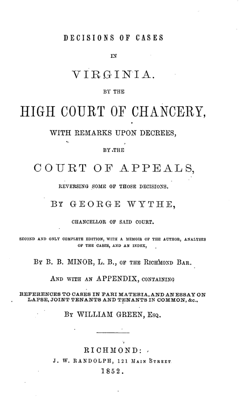 handle is hein.statereports/decava0001 and id is 1 raw text is: DECISIONS OF CASES
IN
VIRGINIA.
BY THE
HIGH COURT OF CHANCERY,
WITH REMARKS UPON DECREES,
BY.THE
COURT OF APPEALS,
REVERSING SOME OF THOSE DECISIONS.
BY GEORGE WYTIIE,
CHANCELLOR OF SAID COURT.
SECOND AND ONLY COMPLETE EDITION, WITH A MEMOIR OF THE AUTHOR, ANALYSES
OF THE CASES, AND AN INDEX,
By B. B. MINOR, L. B., OF THE RICH OND BAR.
AND WITH AN APPENDIX, CONTAINING
REFERENCES TO CASES IN PARI MATEHIA, AND AN ESSAY ON
LAPSE, JOINT TENANTS AND TENANTS IN COMMON, &c..
By WILLIAM GREEN, ESQ.
RICHMOND:
J. W. RANDOLPH, 121 MAIN 8TREET
1852.


