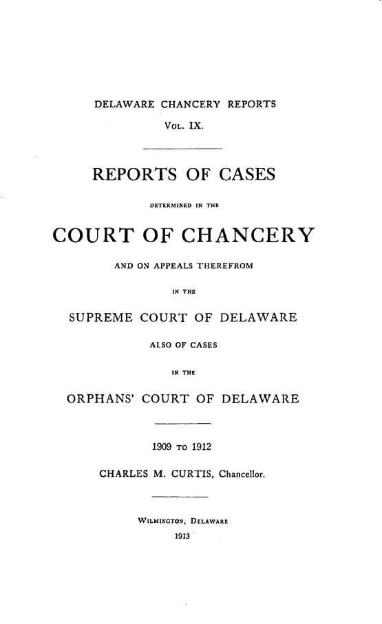 handle is hein.statereports/decharpts0009 and id is 1 raw text is: 








     DELAWARE CHANCERY REPORTS

               VOL. IX.




     REPORTS OF CASES

             DETERMINED IN THE


COURT OF CHANCERY

        AND ON APPEALS THEREFROM

                IN THE

  SUPREME COURT OF DELAWARE

             ALSO OF CASES

                IN THE

  ORPHANS' COURT OF DELAWARE



             1909 TO 1912

      CHARLES M. CURTIS, Chancellor.



           WILMINGTON, DELAWARE
                1913


