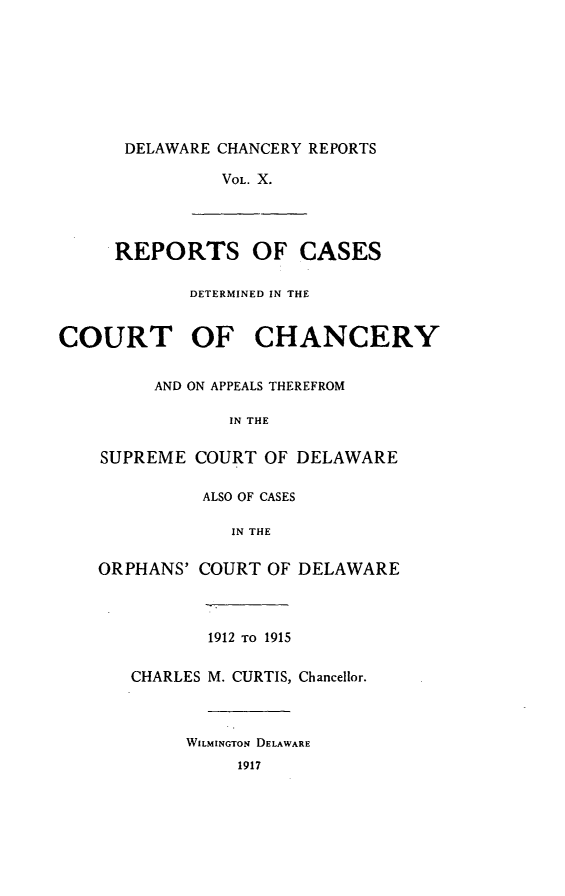 handle is hein.statereports/decharpts0010 and id is 1 raw text is: 







      DELAWARE CHANCERY REPORTS

               VOL. X.



     REPORTS OF CASES

            DETERMINED IN THE


COURT OF CHANCERY


     AND ON APPEALS THEREFROM

            IN THE

SUPREME COURT OF DELAWARE

          ALSO OF CASES

            IN THE

ORPHANS' COURT OF DELAWARE



          1912 TO 1915

   CHARLES M. CURTIS, Chancellor.



        WILMINGTON DELAWARE
             1917


