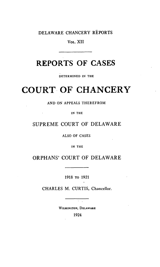 handle is hein.statereports/decharpts0012 and id is 1 raw text is: 




     DELAWARE CHANCERY REPORTS

              VOL. XII



     REPORTS OF CASES

            DETERMINED IN THE


COURT OF CHANCERY

        AND ON APPEALS THEREFROM

               IN THE

   SUPREME COURT OF DELAWARE

             ALSO OF CASES

                IN THE

   ORPHANS' COURT OF DELAWARE



              1918 TO 1921

      CHARLES M. CURTIS, Chancellor.



            WILMINGTON, DELAWARE
                1924


