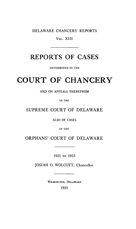 handle is hein.statereports/decharpts0013 and id is 1 raw text is: 





DELAWARE CHANCERY REPORTS

         VOL. XIII



REPORTS OF CASES

       DETERMINED IN THE


COURT OF CHANCERY

        AND ON APPEALS THEREFROM

               IN THE

   SUPREME COURT OF DELAWARE

             ALSO OF CASES

               IN THE

   ORPHANS' COURT OF DELAWARE



             1921 TO 1923

      JOSIAH 0. WOLCOTT, Chancellor.



           WILMINGTON, DELAWARE
                1925


