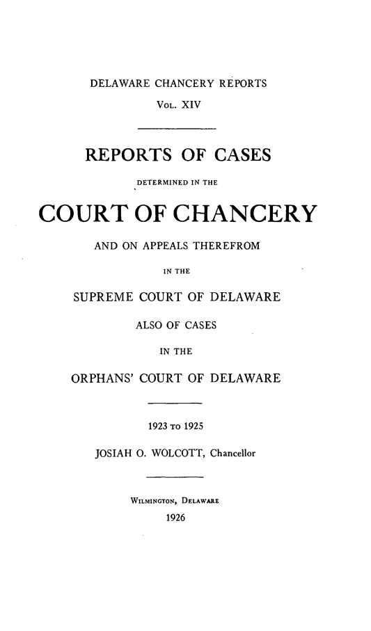 handle is hein.statereports/decharpts0014 and id is 1 raw text is: 





       DELAWARE CHANCERY REPORTS
               VOL. XIV



      REPORTS OF CASES

             DETERMINED IN THE


COURT OF CHANCERY

       AND ON APPEALS THEREFROM

                IN THE

    SUPREME COURT OF DELAWARE

            ALSO OF CASES

               IN THE

    ORPHANS' COURT OF DELAWARE



              1923 TO 1925

       JOSIAH 0. WOLCOTT, Chancellor



            WILMINGTON, DELAWARE
                1926


