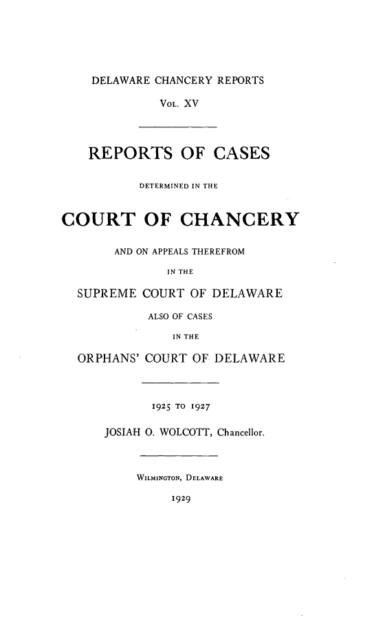 handle is hein.statereports/decharpts0015 and id is 1 raw text is: 





    DELAWARE CHANCERY REPORTS

             VOL. XV




    REPORTS OF CASES

           DETERMINED IN THE


COURT OF CHANCERY

       AND ON APPEALS THEREFROM

               IN THE

  SUPREME COURT OF DELAWARE

            ALSO OF CASES

               IN THE

  ORPHANS' COURT OF. DELAWARE



            1925 TO 1927

      JOSIAH 0. WOLCOTT, Chancellor.



          WILMINGTON, DELAWARE

               1929



