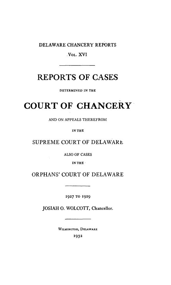 handle is hein.statereports/decharpts0016 and id is 1 raw text is: 







     DELAWARE CHANCERY REPORTS

             VOL. XVI



    REPORTS OF CASES

           DETERMINED IN THE


COURT OF CHANCERY

       AND ON APPEALS THEREFROM

              IN THE

   SUPREME COURT OF DELAWARE

            ALSO OF CASES
              IN THE 

  ORPHANS' COURT OF DELAWARE



             1927 TO 1929

      JOSIAH 0. WOLCOTT, Chancellor.



          WILMINGTON, DELAWARE
               1932


