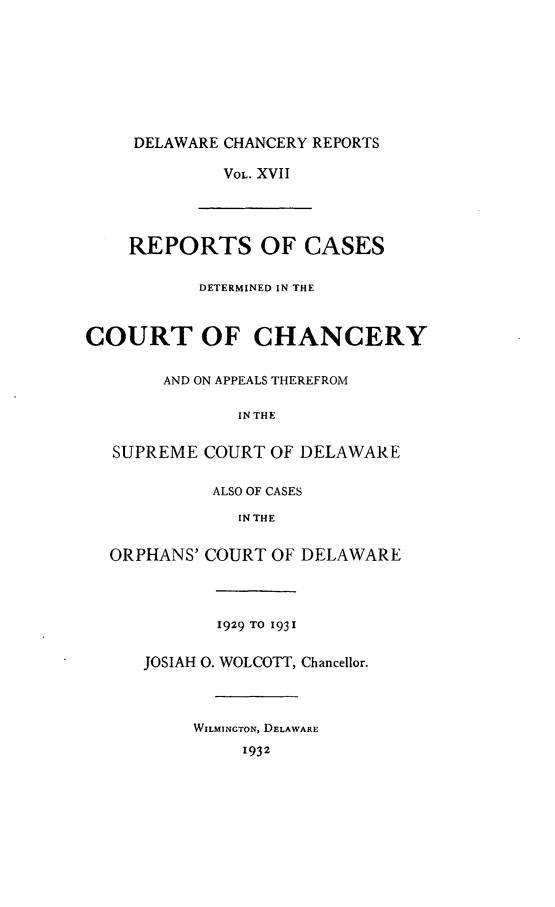 handle is hein.statereports/decharpts0017 and id is 1 raw text is: 







     DELAWARE CHANCERY REPORTS

             VOL. XVII



    REPORTS OF CASES

           DETERMINED IN THE


COURT OF CHANCERY

       AND ON APPEALS THEREFROM

               IN THE

   SUPREME COURT OF DELAWARE

            ALSO OF CASES
               IN THE

  ORPHANS' COURT OF DELAWARE



             1929 TO 1931

     JOSIAH 0. WOLCOTT, Chancellor.



          WILMINGTON, DELAWARE
               1932



