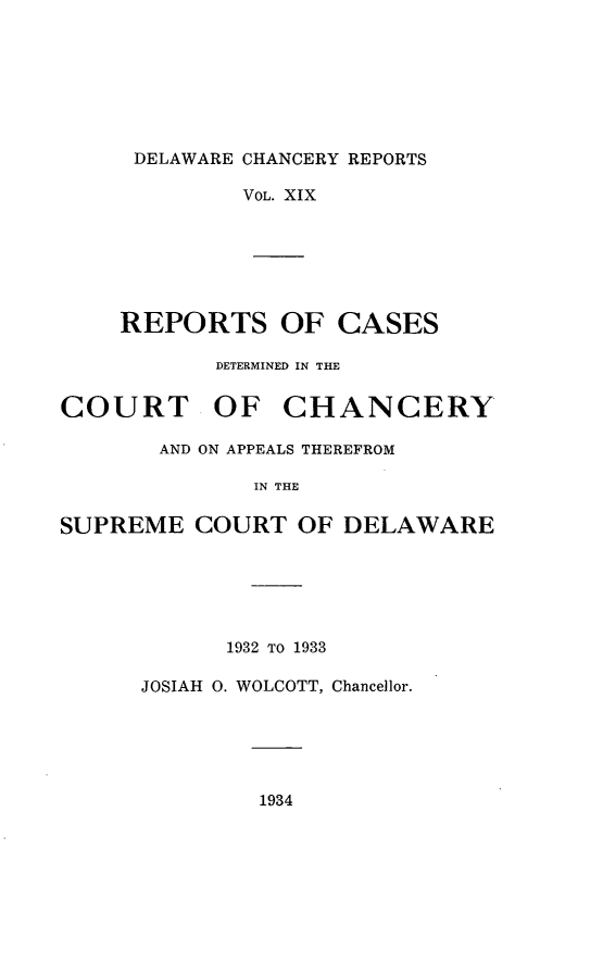 handle is hein.statereports/decharpts0019 and id is 1 raw text is: 






     DELAWARE CHANCERY REPORTS

             VOL. XIX






    REPORTS OF CASES

           DETERMINED IN THE

COURT OF CHANCERY

       AND ON APPEALS THEREFROM

              IN THE

SUPREME COURT OF DELAWARE





            1932 TO 1933

      JOSIAH 0. WOLCOTT, Chancellor.


1934


