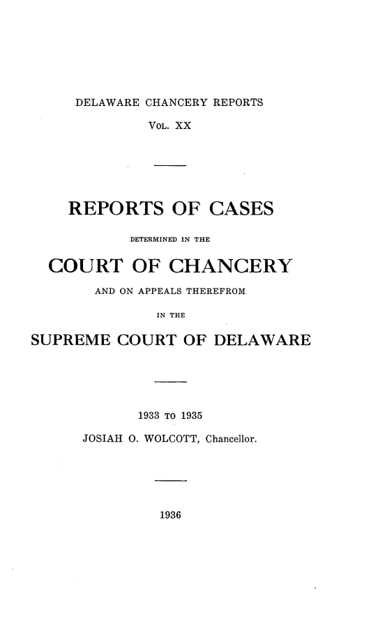 handle is hein.statereports/decharpts0020 and id is 1 raw text is: 






DELAWARE CHANCERY REPORTS


VOL. XX


    REPORTS OF CASES

            DETERMINED IN THE

  COURT OF CHANCERY
       AND ON APPEALS THEREFROM

               IN THE

SUPREME COURT OF DELAWARE


      1933 TO 1935

JOSIAH 0. WOLCOTT, Chancellor.


1936


