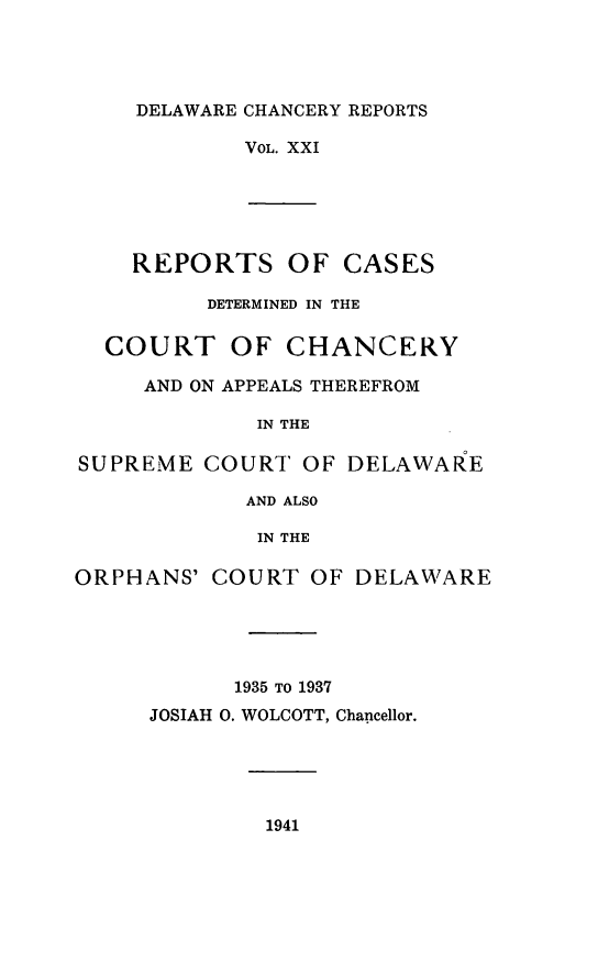 handle is hein.statereports/decharpts0021 and id is 1 raw text is: 




    DELAWARE CHANCERY REPORTS

            VOL. XXI





    REPORTS OF CASES

          DETERMINED IN THE

  COURT OF CHANCERY

     AND ON APPEALS THEREFROM

             IN THE

SUPREME COURT OF DELAWARE

            AND ALSO

            IN THE

ORPHANS' COURT OF DELAWARE




            1935 TO 1937
     JOSIAH 0. WOLCOTT, Chancellor.


1941


