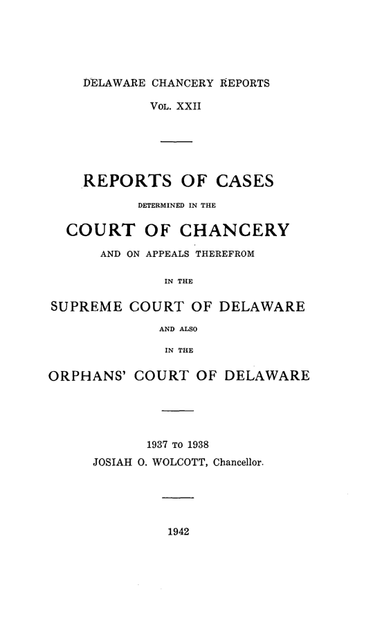 handle is hein.statereports/decharpts0022 and id is 1 raw text is: 





    DELAWARE CHANCERY REPORTS

            VOL. XXII





    REPORTS OF CASES

           DETERMINED IN THE

  COURT OF CHANCERY

      AND ON APPEALS THEREFROM

              IN THE

SUPREME COURT OF DELAWARE

             AND ALSO

             IN THE

ORPHANS' COURT OF DELAWARE





            1937 TO 1938
     JOSIAH 0. WOLCOTT, Chancellor.


1942


