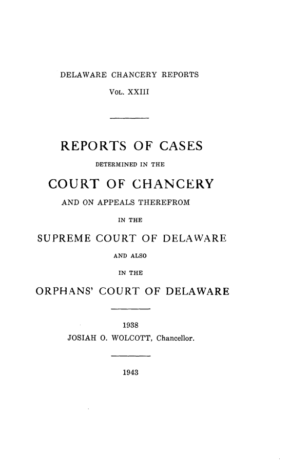 handle is hein.statereports/decharpts0023 and id is 1 raw text is: 






    DELAWARE CHANCERY REPORTS

           VOL. XXIII





    REPORTS OF CASES

         DETERMINED IN THE

  COURT OF CHANCERY

    AND ON APPEALS THEREFROM

             IN THE

SUPREME COURT OF DELAWARE

            AND ALSO

            IN THE

ORPHANS' COURT OF DELAWARE



              1938
     JOSIAH 0. WOLCOTT, Chancellor.



              1943


