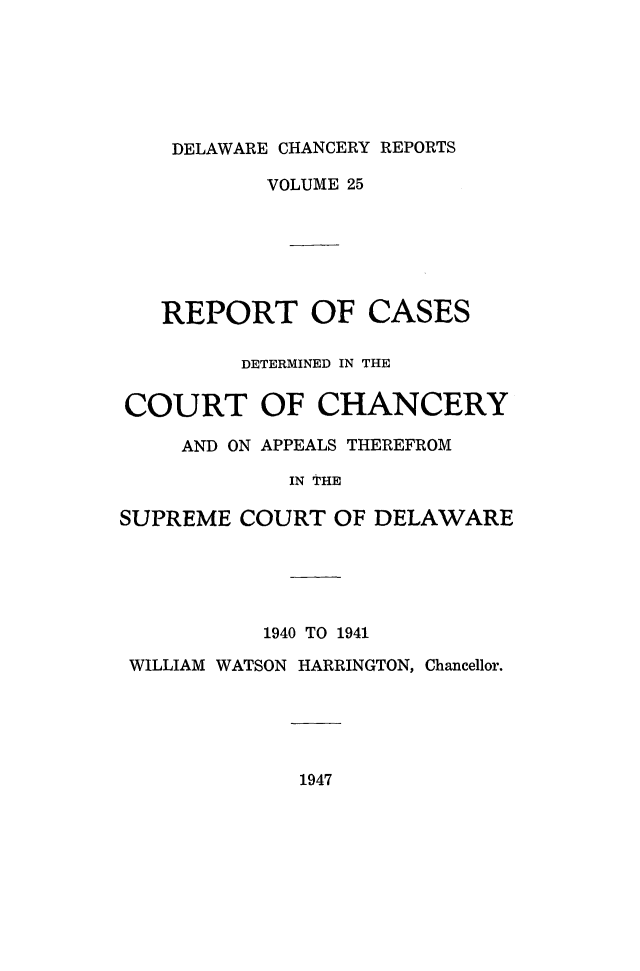 handle is hein.statereports/decharpts0025 and id is 1 raw text is: 





DELAWARE CHANCERY REPORTS


VOLUME 25


REPORT OF


CASES


         DETERMINED IN THE

COURT OF CHANCERY
     AND ON APPEALS THEREFROM
             IN THE

SUPREME COURT OF DELAWARE


          1940 TO 1941
WILLIAM WATSON HARRINGTON, Chancellor.


1947


