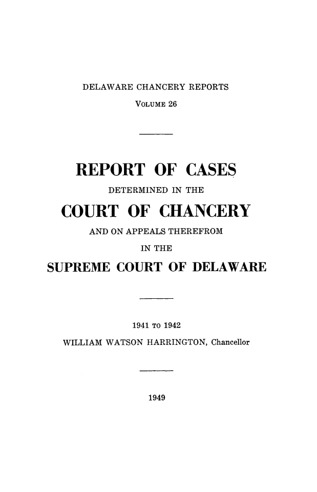 handle is hein.statereports/decharpts0026 and id is 1 raw text is: 






     DELAWARE CHANCERY REPORTS
             VOLUME 26





    REPORT OF CASES
         DETERMINED IN THE

  COURT OF CHANCERY
      AND ON APPEALS THEREFROM
              IN THE

SUPREME COURT OF DELAWARE




            1941 TO 1942
  WILLIAM WATSON HARRINGTON, Chancellor


1949


