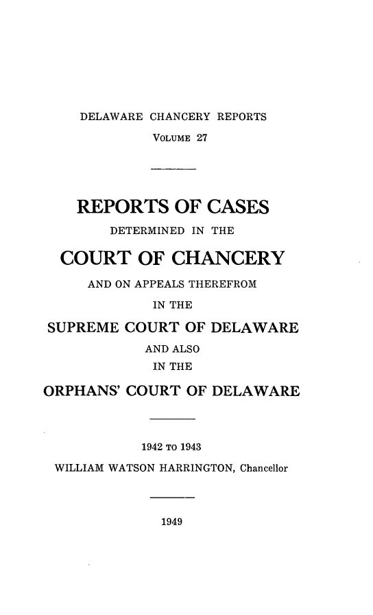 handle is hein.statereports/decharpts0027 and id is 1 raw text is: 







    DELAWARE CHANCERY REPORTS
             VOLUME 27




    REPORTS OF CASES
        DETERMINED IN THE

  COURT OF CHANCERY
     AND ON APPEALS THEREFROM
             IN THE

SUPREME COURT OF DELAWARE
            AND ALSO
            IN THE

ORPHANS' COURT OF DELAWARE



           1942 TO 1943
 WILLIAM WATSON HARRINGTON, Chancellor


1949


