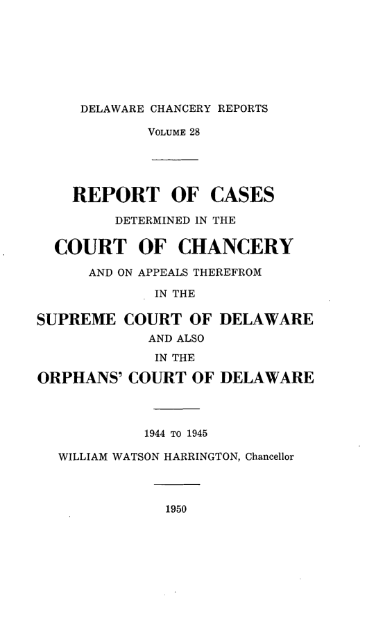 handle is hein.statereports/decharpts0028 and id is 1 raw text is: 






     DELAWARE CHANCERY REPORTS
            VOLUME 28




    REPORT OF CASES
         DETERMINED IN THE

  COURT OF CHANCERY
      AND ON APPEALS THEREFROM
             IN THE

SUPREME COURT OF DELAWARE
            AND ALSO
            IN THE
ORPHANS' COURT OF DELAWARE



            1944 TO 1945
  WILLIAM WATSON HARRINGTON, Chancellor


1950


