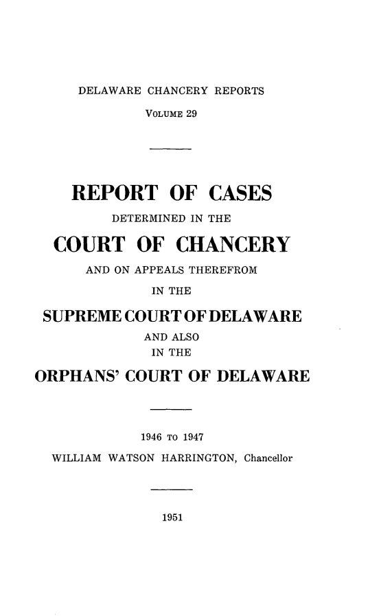 handle is hein.statereports/decharpts0029 and id is 1 raw text is: 




DELAWARE CHANCERY REPORTS


            VOLUME 29





    REPORT OF CASES
         DETERMINED IN THE

  COURT OF CHANCERY
      AND ON APPEALS THEREFROM
             IN THE

 SUPREME COURT OF DELAWARE
            AND ALSO
            IN THE

ORPHANS' COURT OF DELAWARE



            1946 TO 1947
  WILLIAM WATSON HARRINGTON, Chancellor


1951


