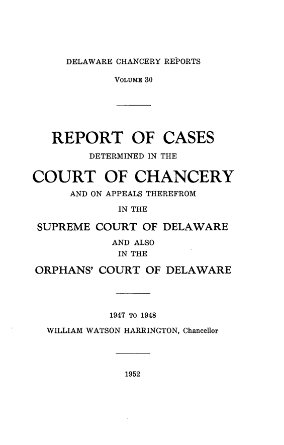 handle is hein.statereports/decharpts0030 and id is 1 raw text is: 




DELAWARE CHANCERY REPORTS


VOLUME 30


REPORT OF
      DETERMINED IN


CASES
THE


COURT OF CHANCERY
      AND ON APPEALS THEREFROM
             IN THE

 SUPREME COURT OF DELAWARE
            AND ALSO
            IN THE
ORPHANS' COURT OF DELAWARE



            1947 TO 1948
  WILLIAM WATSON HARRINGTON, Chancellor


1952


