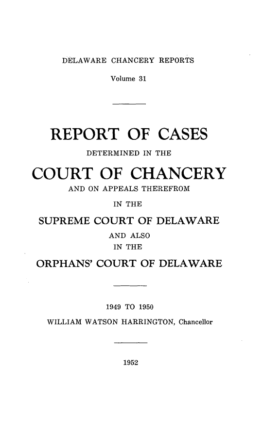 handle is hein.statereports/decharpts0031 and id is 1 raw text is: 




DELAWARE CHANCERY REPORTS


Volume 31


REPORT OF


CASES


        DETERMINED IN THE

COURT OF CHANCERY
      AND ON APPEALS THEREFROM
             IN THE

 SUPREME COURT OF DELAWARE
            AND ALSO
            IN THE

 ORPHANS' COURT OF DELAWARE


         1949 TO 1950
WILLIAM WATSON HARRINGTON, Chancellor


1952


