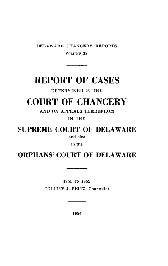 handle is hein.statereports/decharpts0032 and id is 1 raw text is: 






     DELAWARE CHANCERY REPORTS
            VOLUME 32




    REPORT OF CASES
         DETERMINED IN THE

  COURT OF CHANCERY
      AND ON APPEALS THEREFROM
             IN THE

SUPREME COURT OF DELAWARE
             and also
             in the

ORPHANS' COURT OF DELAWARE


     1951 TO 1952
COLLINS J. SEITZ, Chancellor


1954


