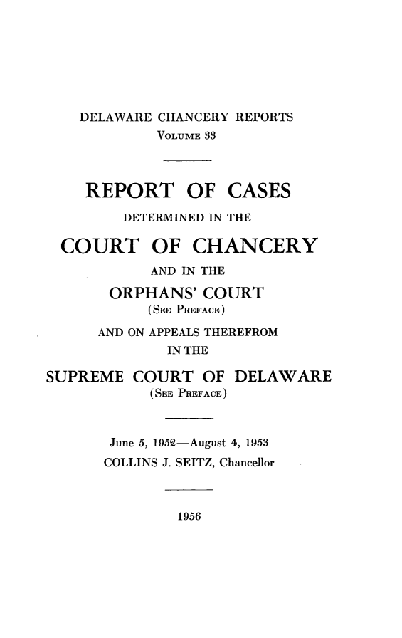 handle is hein.statereports/decharpts0033 and id is 1 raw text is: 






    DELAWARE CHANCERY REPORTS
            VOLUME 33



    REPORT OF CASES
        DETERMINED IN THE

  COURT OF CHANCERY
           AND IN THE
       ORPHANS' COURT
           (SEE PREFACE)
      AND ON APPEALS THEREFROM
             IN THE

SUPREME COURT OF DELAWARE
           (SEE PREFACE)


       June 5, 1952-August 4, 1953
       COLLINS J. SEITZ, Chancellor


              1956


