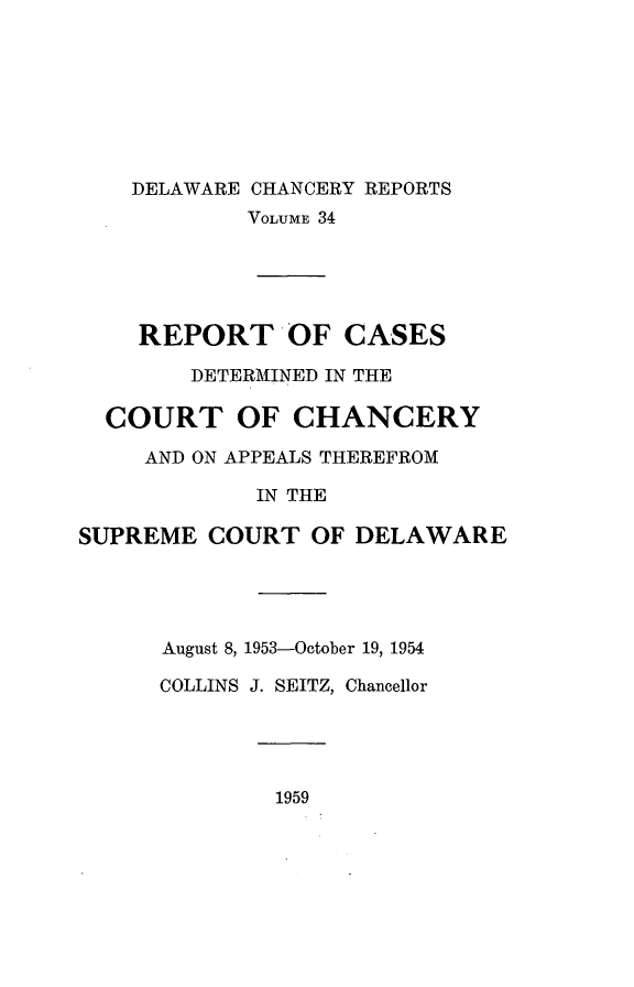 handle is hein.statereports/decharpts0034 and id is 1 raw text is: 






    DELAWARE CHANCERY REPORTS
            VOLUME 34




    REPORT'OF CASES
        DETERMINED IN THE

  COURT OF CHANCERY
     AND ON APPEALS THEREFROM
             IN THE

SUPREME COURT OF DELAWARE




      August 8, 1953-October 19, 1954
      COLLINS J. SEITZ, Chancellor


1959


