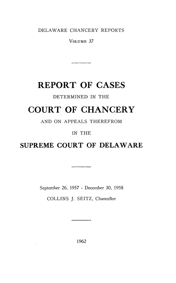 handle is hein.statereports/decharpts0037 and id is 1 raw text is: 



DELAWARE


CHANCERY REPORTS

VOLUME 37


     REPORT OF CASES
         DETERMINED IN THE

  COURT OF CHANCERY
     AND ON APPEALS THEREFROM

              IN THE

SUPREME COURT OF DELAWARE


September 26, 1957 - December 30, 1958

  COLLINS J. SEITZ, Chancellor


1962


