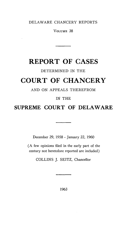 handle is hein.statereports/decharpts0038 and id is 1 raw text is: 


      DELAWARE CHANCERY REPORTS

               VOLUME 38






      REPORT OF CASES
          DETERMINED IN THE

  COURT OF CHANCERY
      AND ON APPEALS THEREFROM

                IN THE

SUPREME COURT OF DELAWARE





       December 29, 1958 - January 22, 1960

     (A few opinions filed in the early part of the
     century not heretofore reported are included)

        COLLINS J. SEITZ, Chancellor


1963



