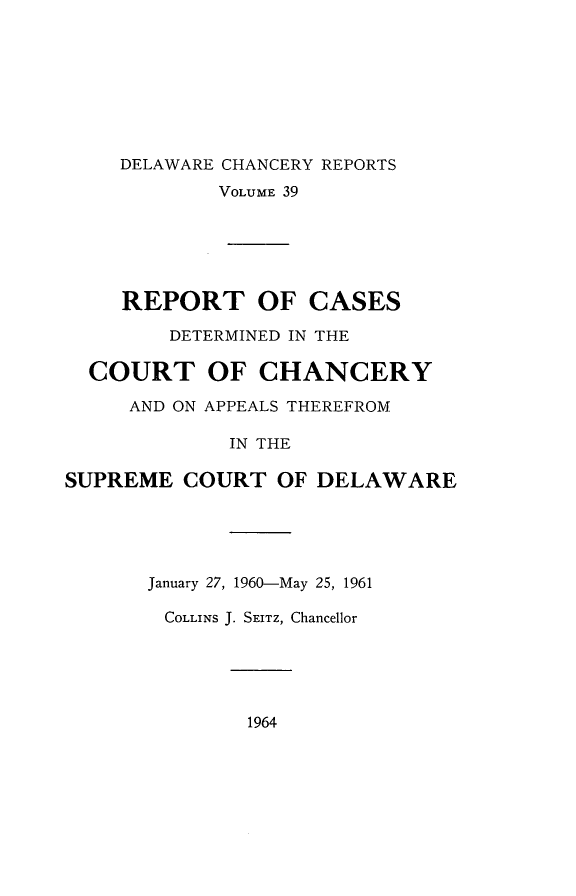 handle is hein.statereports/decharpts0039 and id is 1 raw text is: 






    DELAWARE CHANCERY REPORTS
            VOLUME 39





     REPORT OF CASES
        DETERMINED IN THE

  COURT OF CHANCERY
     AND ON APPEALS THEREFROM

             IN THE

SUPREME COURT OF DELAWARE


January 27, 1960-May 25, 1961

COLLINS J. SEITZ, Chancellor


1964


