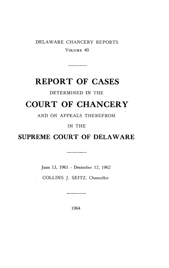 handle is hein.statereports/decharpts0040 and id is 1 raw text is: 





     DELAWARE CHANCERY REPORTS
             VOLUME 40




     REPORT OF CASES
         DETERMINED IN THE

  COURT OF CHANCERY
     AND ON APPEALS THEREFROM

             IN THE

SUPREME COURT OF DELAWARE




      June 13, 1961 - December 12, 1962

      COLLINS J. SEITZ, Chancellor


1964


