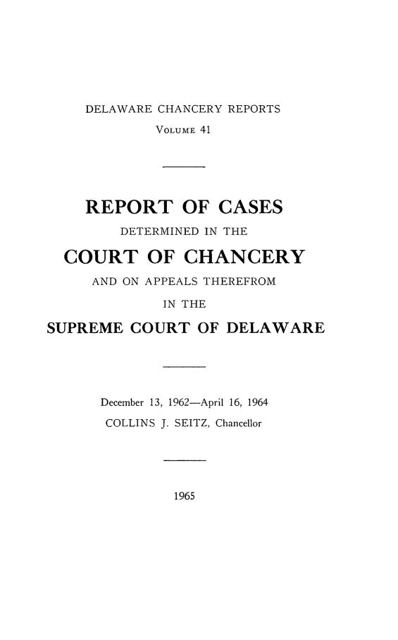 handle is hein.statereports/decharpts0041 and id is 1 raw text is: 






DELAWARE CHANCERY REPORTS


            VOLUME 41





    REPORT OF CASES
        DETERMINED IN THE

  COURT OF CHANCERY
     AND ON APPEALS THEREFROM
             IN THE

SUPREME COURT OF DELAWARE




      December 13, 1962-April 16, 1964
      COLLINS J. SEITZ, Chancellor


1965


