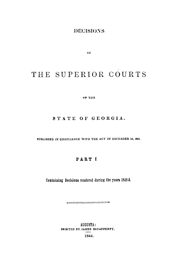 handle is hein.statereports/decscgeo0001 and id is 1 raw text is: DECISIONS
or

THE SUPERIOR

COURTS

OF TAI

STATE OF GEORGIA.
?UDLISHED IX COMPLIANCE WITH TUE ACT OF DECENDER 10, 181.
PART I
Containing Decisions rendered during the years 184M.

AUGUSTA:
PRINTED BY JAMES McCAFIETLT.
1844.


