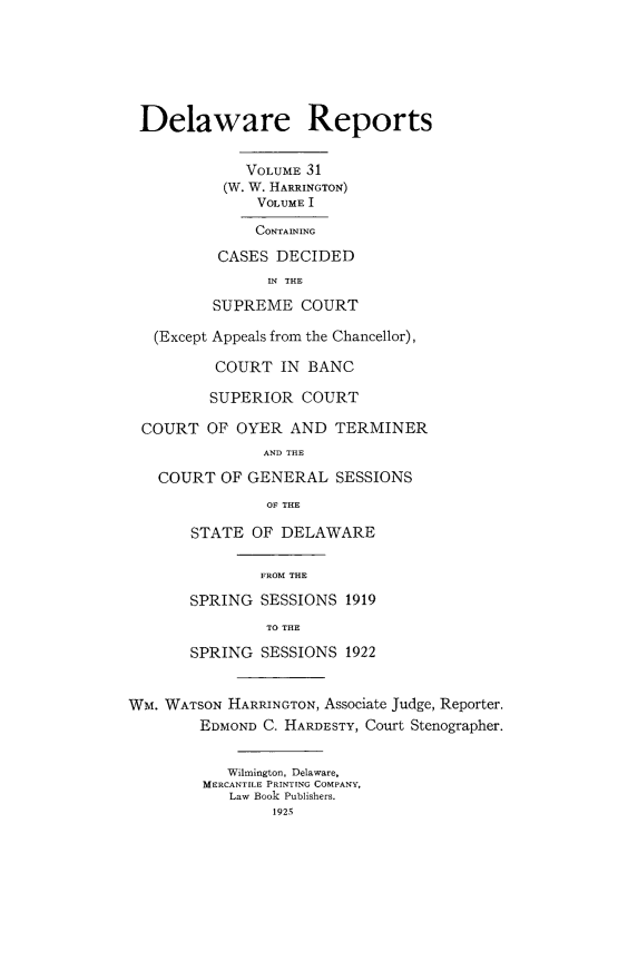 handle is hein.statereports/derpots0031 and id is 1 raw text is: 






Delaware Reports


             VOLUME 31
           (W. W. HARRINGTON)
               VOLUME I
               CONTAINING
          CASES DECIDED
                IN THE
          SUPREME COURT

   (Except Appeals from the Chancellor),

          COURT IN BANC

          SUPERIOR COURT

  COURT OF OYER AND TERMINER
               AND THE
   COURT OF GENERAL SESSIONS
                OF THE

       STATE OF DELAWARE

               FROM THE

       SPRING SESSIONS 1919
                TO THE
       SPRING SESSIONS 1922


WM. WATSON HARRINGTON, Associate Judge, Reporter.
        EDMOND C. HARDESTY, Court Stenographer.


           Wilmington, Delaware,
        MERCANTILE PRINTING COMPANY,
           Law Book Publishers.
                1925



