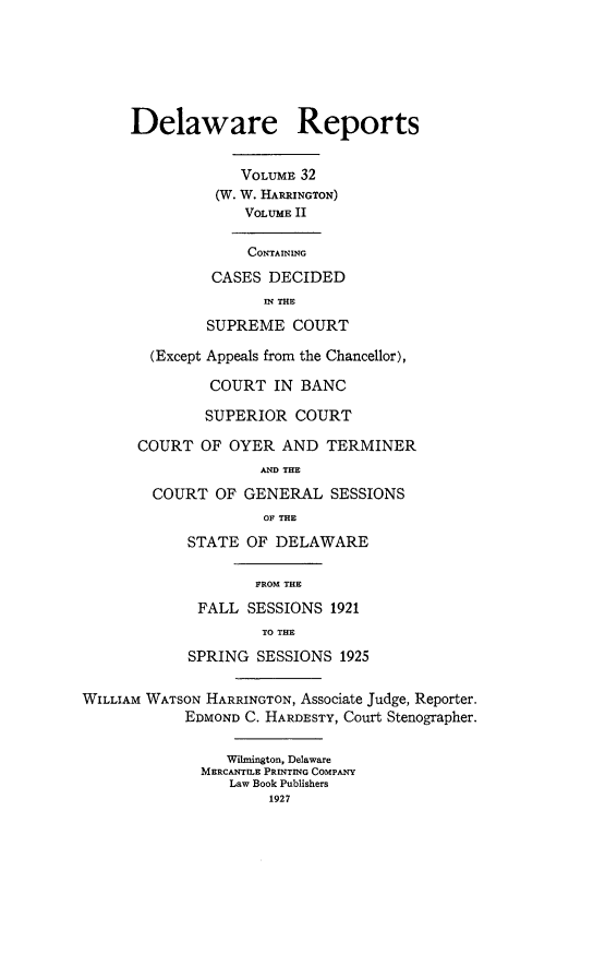 handle is hein.statereports/derpots0032 and id is 1 raw text is: 






      Delaware Reports


                  VOLUME 32
               (W. W. HARIUNGTON)
                   VOLUME II

                   CONTAINING
               CASES DECIDED
                     IN THE
              SUPREME COURT

        (Except Appeals from the Chancellor),

               COURT IN BANC

               SUPERIOR COURT

      COURT OF OYER AND TERMINER
                     AND T=E
        COURT OF GENERAL SESSIONS
                     OF THE
            STATE OF DELAWARE

                    FROM THE
             FALL SESSIONS 1921
                     TO THE
            SPRING SESSIONS 1925

WILLIAM WATSON HARRINGTON, Associate Judge, Reporter.
            EDMOND C. HARDESTY, Court Stenographer.

                 Wilmington, Delaware
              MERCANTILE PRINTING COMPANY
                 Law Book Publishers
                      1927


