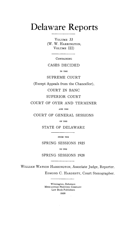 handle is hein.statereports/derpots0033 and id is 1 raw text is: 





     Delaware Reports


                VOLUME 33
             (W. W. HARRINGTON,
                VOLUME III)


                CONTAINING

             CASES DECIDED
                   IN THE
             SUPREME COURT
      (Except Appeals from the Chancellor),

             COURT IN BANC
             SUPERIOR COURT
     COURT OF OYER AND TERMINER
                  AND THE
      COURT OF GENERAL SESSIONS
                   OF THE
          STATE OF DELAWARE

                  FROM THE
          SPRING SESSIONS 1925
                   TO THE
          SPRING SESSIONS 1928


WILLIAM WATSON HARRINGTON, Associate Judge, Reporter.
            EDMOND C. HARDESTY, Court Stenographer.


              Wilmington, Delaware
            MERCANTILE PRINTING COMPANY
               Law Book Publishers
                   1930


